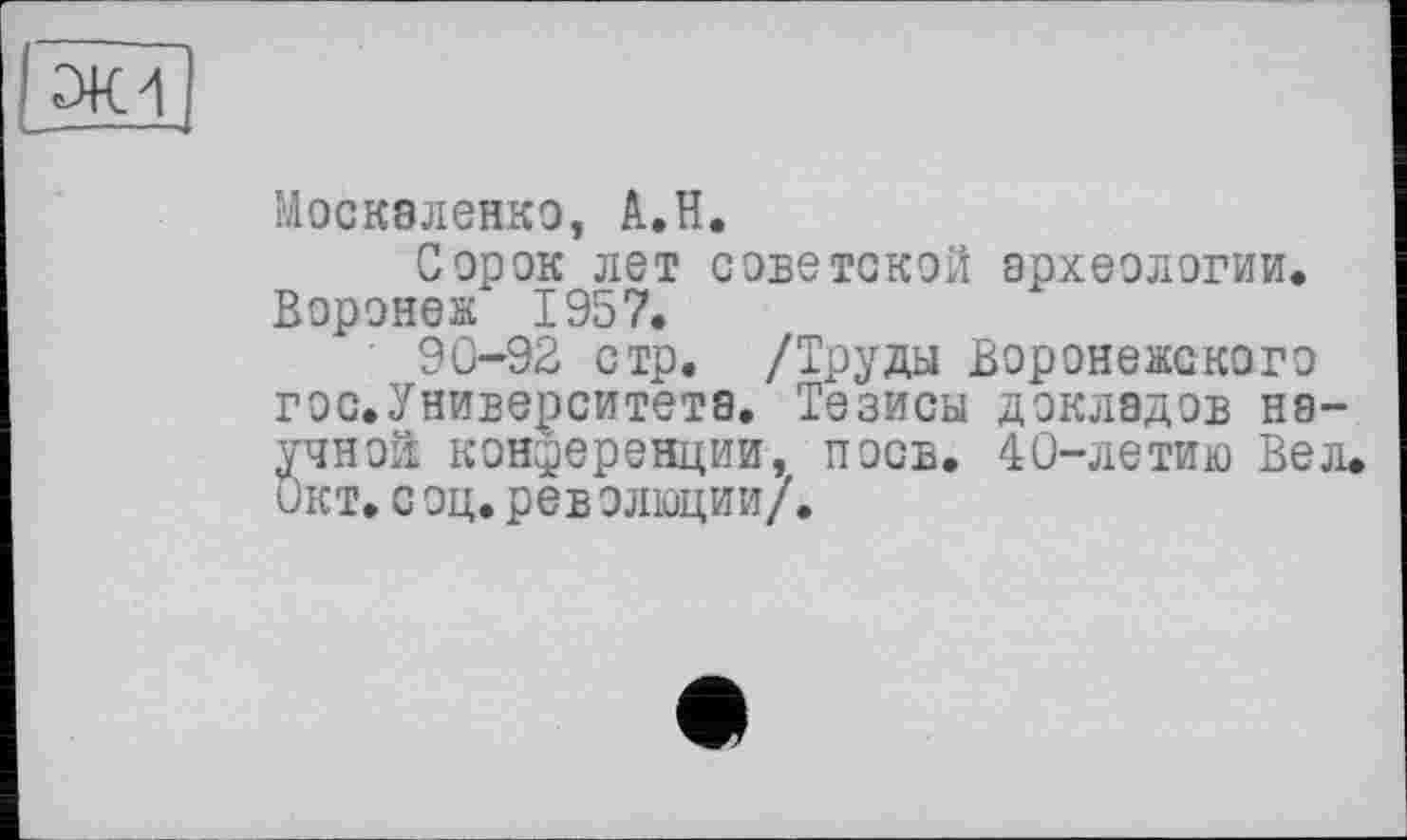 ﻿эк 4
Москаленко, А.Н.
Сорок лет советской археологии. Воронеж 1957.
90-92 стр. /Труды Воронежского гос.Университета. Тезисы докладов научной конференции, поев. 40-летию Вел. Окт.с оц.рев олюции/.